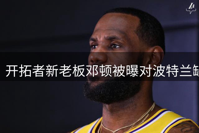 开拓者新老板邓顿被曝对波特兰缺乏长期承诺